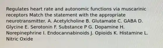 Regulates heart rate and autonomic functions via muscarinic receptors Match the statement with the appropriate neurotransmitter. A. Acetylcholine B. Glutamate C. GABA D. Glycine E. Serotonin F. Substance P G. Dopamine H. Norepinephrine I. Endocannabinoids J. Opioids K. Histamine L. Nitric Oxide