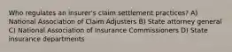 Who regulates an insurer's claim settlement practices? A) National Association of Claim Adjusters B) State attorney general C) National Association of Insurance Commissioners D) State insurance departments