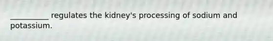 __________ regulates the kidney's processing of sodium and potassium.
