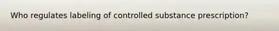 Who regulates labeling of controlled substance prescription?