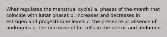 What regulates the menstrual cycle? a. phases of the-month that coincide with lunar phases b. increases and decreases in estrogen and progesterone levels c. the presence or absence of androgens d. the decrease of fat cells in the uterus and abdomen