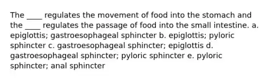 The ____ regulates the movement of food into the stomach and the ____ regulates the passage of food into the small intestine. a. epiglottis; gastroesophageal sphincter b. epiglottis; pyloric sphincter c. gastroesophageal sphincter; epiglottis d. gastroesophageal sphincter; pyloric sphincter e. pyloric sphincter; anal sphincter