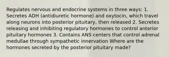 Regulates nervous and endocrine systems in three ways: 1. Secretes ADH (antidiuretic hormone) and oxytocin, which travel along neurons into posterior pituitary, then released 2. Secretes releasing and inhibiting regulatory hormones to control anterior pituitary hormones 3. Contains ANS centers that control adrenal medullae through sympathetic innervation Where are the hormones secreted by the posterior pituitary made?