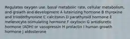 Regulates oxygen use, basal metabolic rate, cellular metabolism, and growth and development A luteinizing hormone B thyroxine and triiodothyronine C calcitonin D parathyroid hormone E melanocyte-stimulating hormone F oxytocin G antidiuretic hormone (ADH) or vasopressin H prolactin I human growth hormone J aldosterone