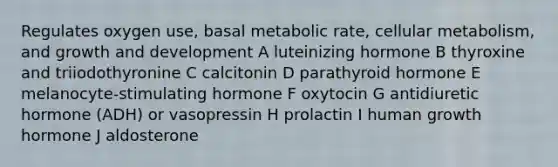 Regulates oxygen use, basal metabolic rate, cellular metabolism, and growth and development A luteinizing hormone B thyroxine and triiodothyronine C calcitonin D parathyroid hormone E melanocyte-stimulating hormone F oxytocin G antidiuretic hormone (ADH) or vasopressin H prolactin I human growth hormone J aldosterone