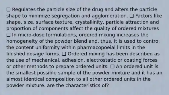 ❑ Regulates the particle size of the drug and alters the particle shape to minimize segregation and agglomeration. ❑ Factors like shape, size, surface texture, crystallinity, particle attraction and proportion of components affect the quality of ordered mixtures ❑ In micro-dose formulations, ordered mixing increases the homogeneity of the powder blend and, thus, it is used to control the content uniformity within pharmacopoeial limits in the finished dosage forms. ❑ Ordered mixing has been described as the use of mechanical, adhesion, electrostatic or coating forces or other methods to prepare ordered units. ❑ An ordered unit is the smallest possible sample of the powder mixture and it has an almost identical composition to all other ordered units in the powder mixture. are the characteristics of?