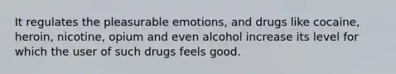 It regulates the pleasurable emotions, and drugs like cocaine, heroin, nicotine, opium and even alcohol increase its level for which the user of such drugs feels good.