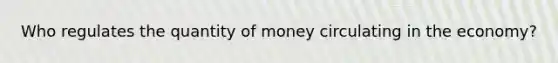 Who regulates the quantity of money circulating in the​ economy?