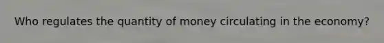 Who regulates the quantity of money circulating in the economy?