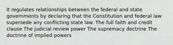 It regulates relationships between the federal and state governments by declaring that the Constitution and federal law supersede any conflicting state law. The full faith and credit clause The judicial review power The supremacy doctrine The doctrine of implied powers