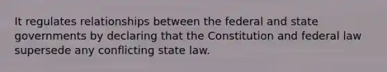 It regulates relationships between the federal and state governments by declaring that the Constitution and federal law supersede any conflicting state law.