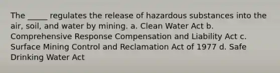 The _____ regulates the release of hazardous substances into the air, soil, and water by mining. a. Clean Water Act b. Comprehensive Response Compensation and Liability Act c. Surface Mining Control and Reclamation Act of 1977 d. Safe Drinking Water Act