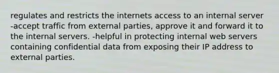 regulates and restricts the internets access to an internal server -accept traffic from external parties, approve it and forward it to the internal servers. -helpful in protecting internal web servers containing confidential data from exposing their IP address to external parties.