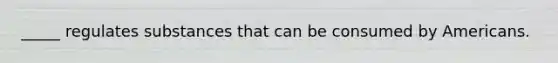 _____ regulates substances that can be consumed by Americans.