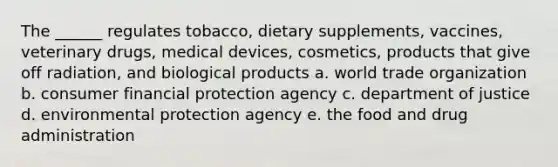 The ______ regulates tobacco, dietary supplements, vaccines, veterinary drugs, medical devices, cosmetics, products that give off radiation, and biological products a. world trade organization b. consumer financial protection agency c. department of justice d. environmental protection agency e. the food and drug administration