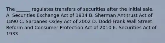 The ______ regulates transfers of securities after the initial sale. A. Securities Exchange Act of 1934 B. Sherman Antitrust Act of 1890 C. Sarbanes-Oxley Act of 2002 D. Dodd-Frank Wall Street Reform and Consumer Protection Act of 2010 E. Securities Act of 1933