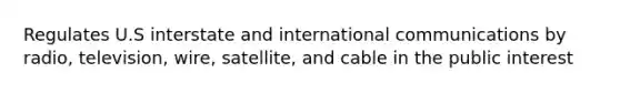 Regulates U.S interstate and international communications by radio, television, wire, satellite, and cable in the public interest