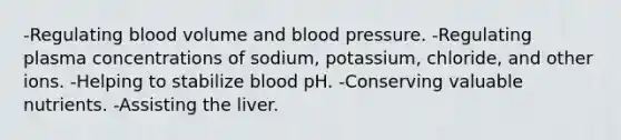 -Regulating blood volume and blood pressure. -Regulating plasma concentrations of sodium, potassium, chloride, and other ions. -Helping to stabilize blood pH. -Conserving valuable nutrients. -Assisting the liver.