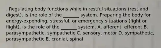 . Regulating body functions while in restful situations (rest and digest). is the role of the _______ system. Preparing the body for energy-expending, stressful, or emergency situations (fight or flight), is the role of the _______ system. A. afferent, efferent B. parasympathetic, sympathetic C. sensory, motor D. sympathetic, parasympathetic E. cranial, spinal