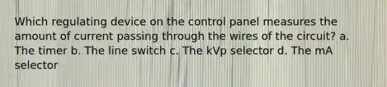 Which regulating device on the control panel measures the amount of current passing through the wires of the circuit? a. The timer b. The line switch c. The kVp selector d. The mA selector