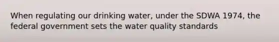 When regulating our drinking water, under the SDWA 1974, the federal government sets the water quality standards