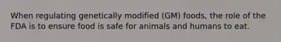 When regulating genetically modified (GM) foods, the role of the FDA is to ensure food is safe for animals and humans to eat.