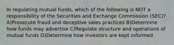 In regulating mutual funds, which of the following is NOT a responsibility of the Securities and Exchange Commission (SEC)? A)Prosecute fraud and deceptive sales practices B)Determine how funds may advertise C)Regulate structure and operations of mutual funds D)Determine how investors are kept informed