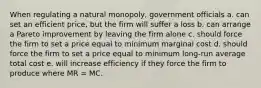 When regulating a natural monopoly, government officials a. can set an efficient price, but the firm will suffer a loss b. can arrange a Pareto improvement by leaving the firm alone c. should force the firm to set a price equal to minimum marginal cost d. should force the firm to set a price equal to minimum long-run average total cost e. will increase efficiency if they force the firm to produce where MR = MC.