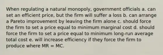 When regulating a natural monopoly, government officials a. can set an efficient price, but the firm will suffer a loss b. can arrange a Pareto improvement by leaving the firm alone c. should force the firm to set a price equal to minimum marginal cost d. should force the firm to set a price equal to minimum long-run average total cost e. will increase efficiency if they force the firm to produce where MR = MC.