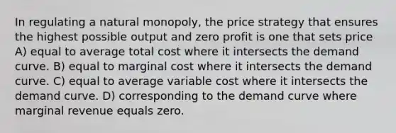 In regulating a natural monopoly, the price strategy that ensures the highest possible output and zero profit is one that sets price A) equal to average total cost where it intersects the demand curve. B) equal to marginal cost where it intersects the demand curve. C) equal to average variable cost where it intersects the demand curve. D) corresponding to the demand curve where marginal revenue equals zero.