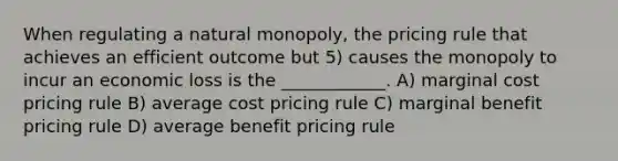 When regulating a natural monopoly, the pricing rule that achieves an efficient outcome but 5) causes the monopoly to incur an economic loss is the ____________. A) marginal cost pricing rule B) average cost pricing rule C) marginal benefit pricing rule D) average benefit pricing rule