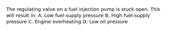 The regulating valve on a fuel injection pump is stuck open. This will result in: A. Low fuel-supply pressure B. High fuel-supply pressure C. Engine overheating D. Low oil pressure