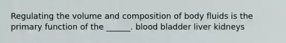 Regulating the volume and composition of body fluids is the primary function of the ______. blood bladder liver kidneys