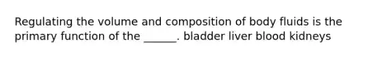 Regulating the volume and composition of body fluids is the primary function of the ______. bladder liver blood kidneys