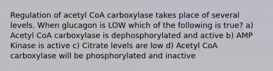 Regulation of acetyl CoA carboxylase takes place of several levels. When glucagon is LOW which of the following is true? a) Acetyl CoA carboxylase is dephosphorylated and active b) AMP Kinase is active c) Citrate levels are low d) Acetyl CoA carboxylase will be phosphorylated and inactive