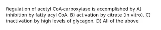 Regulation of acetyl CoA-carboxylase is accomplished by A) inhibition by fatty acyl CoA. B) activation by citrate (in vitro). C) inactivation by high levels of glycagon. D) All of the above