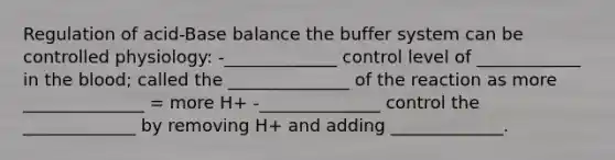 Regulation of acid-Base balance the buffer system can be controlled physiology: -_____________ control level of ____________ in the blood; called the ______________ of the reaction as more ______________ = more H+ -______________ control the _____________ by removing H+ and adding _____________.