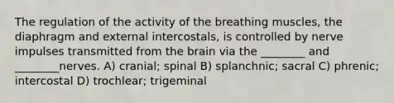 The regulation of the activity of the breathing muscles, the diaphragm and external intercostals, is controlled by nerve impulses transmitted from <a href='https://www.questionai.com/knowledge/kLMtJeqKp6-the-brain' class='anchor-knowledge'>the brain</a> via the ________ and ________nerves. A) cranial; spinal B) splanchnic; sacral C) phrenic; intercostal D) trochlear; trigeminal