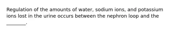 Regulation of the amounts of water, sodium ions, and potassium ions lost in the urine occurs between the nephron loop and the ________.
