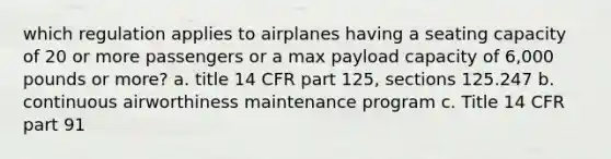 which regulation applies to airplanes having a seating capacity of 20 or more passengers or a max payload capacity of 6,000 pounds or more? a. title 14 CFR part 125, sections 125.247 b. continuous airworthiness maintenance program c. Title 14 CFR part 91