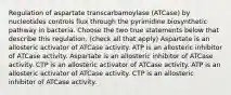 Regulation of aspartate transcarbamoylase (ATCase) by nucleotides controls flux through the pyrimidine biosynthetic pathway in bacteria. Choose the two true statements below that describe this regulation. (check all that apply) Aspartate is an allosteric activator of ATCase activity. ATP is an allosteric inhibitor of ATCase activity. Aspartate is an allosteric inhibitor of ATCase activity. CTP is an allosteric activator of ATCase activity. ATP is an allosteric activator of ATCase activity. CTP is an allosteric inhibitor of ATCase activity.