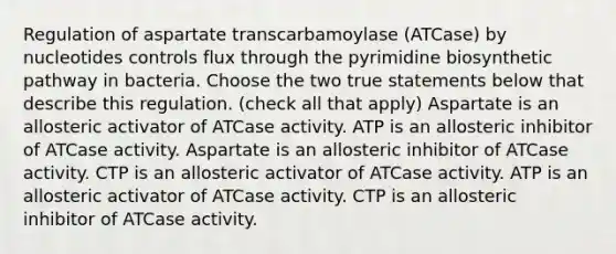 Regulation of aspartate transcarbamoylase (ATCase) by nucleotides controls flux through the pyrimidine biosynthetic pathway in bacteria. Choose the two true statements below that describe this regulation. (check all that apply) Aspartate is an allosteric activator of ATCase activity. ATP is an allosteric inhibitor of ATCase activity. Aspartate is an allosteric inhibitor of ATCase activity. CTP is an allosteric activator of ATCase activity. ATP is an allosteric activator of ATCase activity. CTP is an allosteric inhibitor of ATCase activity.