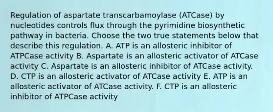 Regulation of aspartate transcarbamoylase (ATCase) by nucleotides controls flux through the pyrimidine biosynthetic pathway in bacteria. Choose the two true statements below that describe this regulation. A. ATP is an allosteric inhibitor of ATPCase activity B. Aspartate is an allosteric activator of ATCase activity C. Aspartate is an allosteric inhibitor of ATCase activity. D. CTP is an allosteric activator of ATCase activity E. ATP is an allosteric activator of ATCase activity. F. CTP is an allosteric inhibitor of ATPCase activity