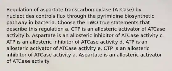 Regulation of aspartate transcarbomoylase (ATCase) by nucleotides controls flux through the pyrimidine biosynthetic pathway in bacteria. Choose the TWO true statements that describe this regulation a. CTP is an allosteric activator of ATCase activity b. Aspartate is an allosteric inhibitor of ATCase activity c. ATP is an allosteric inhibitor of ATCase activity d. ATP is an allosteric activator of ATCase activity e. CTP is an allosteric inhibitor of ATCase activity a. Aspartate is an allosteric activator of ATCase activity