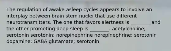 The regulation of awake-asleep cycles appears to involve an interplay between brain stem nuclei that use different neurotransmitters. The one that favors alertness is ________ and the other promoting deep sleep is ________. acetylcholine; serotonin serotonin; norepinephrine norepinephrine; serotonin dopamine; GABA glutamate; serotonin