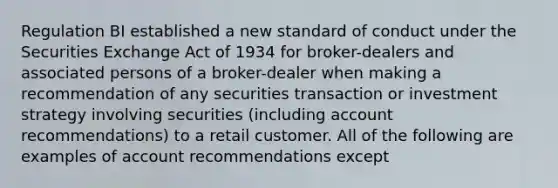 Regulation BI established a new standard of conduct under the Securities Exchange Act of 1934 for broker-dealers and associated persons of a broker-dealer when making a recommendation of any securities transaction or investment strategy involving securities (including account recommendations) to a retail customer. All of the following are examples of account recommendations except