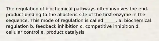 The regulation of biochemical pathways often involves the end-product binding to the allosteric site of the first enzyme in the sequence. This mode of regulation is called _____. a. biochemical regulation b. feedback inhibition c. competitive inhibition d. cellular control e. product catalysis