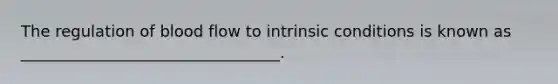 The regulation of blood flow to intrinsic conditions is known as _________________________________.