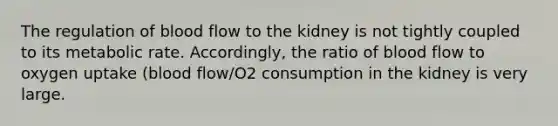 The regulation of blood flow to the kidney is not tightly coupled to its metabolic rate. Accordingly, the ratio of blood flow to oxygen uptake (blood flow/O2 consumption in the kidney is very large.