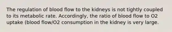 The regulation of blood flow to the kidneys is not tightly coupled to its metabolic rate. Accordingly, the ratio of blood flow to O2 uptake (blood flow/O2 consumption in the kidney is very large.